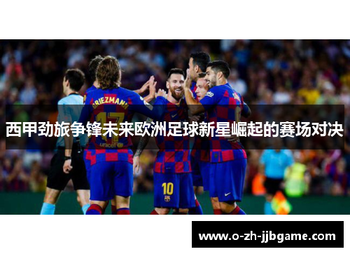 西甲劲旅争锋未来欧洲足球新星崛起的赛场对决