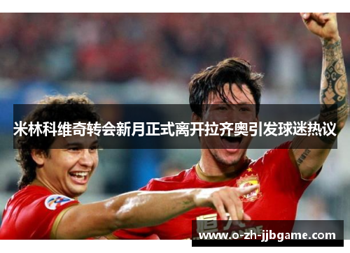 米林科维奇转会新月正式离开拉齐奥引发球迷热议